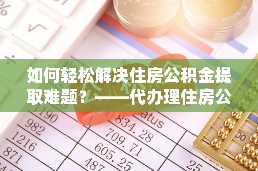 馆陶如何轻松解决住房公积金提取难题？——代办理住房公积金提取服务全解析