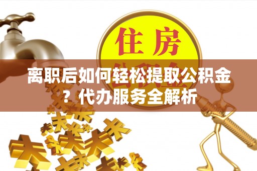 馆陶离职后如何轻松提取公积金？代办服务全解析
