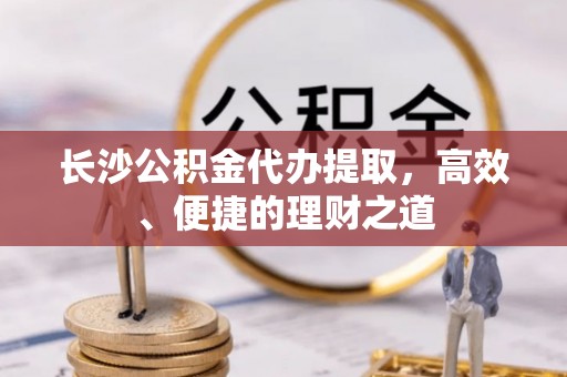 馆陶长沙公积金代办提取，高效、便捷的理财之道