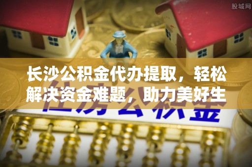 馆陶长沙公积金代办提取，轻松解决资金难题，助力美好生活