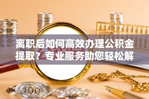 馆陶离职后如何高效办理公积金提取？专业服务助您轻松解决