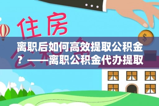 馆陶离职后如何高效提取公积金？——离职公积金代办提取全流程解析