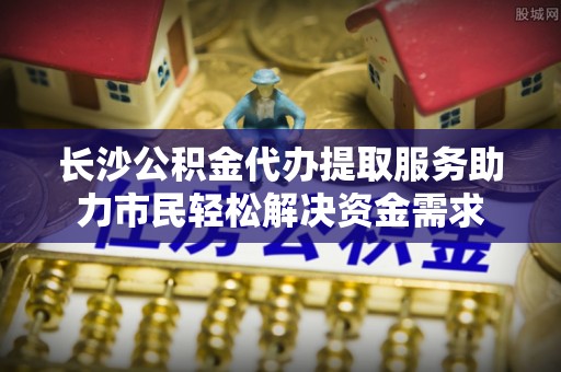 馆陶长沙公积金代办提取服务助力市民轻松解决资金需求