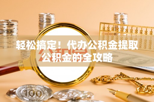 馆陶轻松搞定！代办公积金提取公积金的全攻略