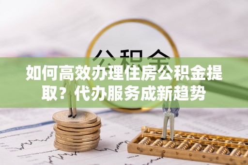 馆陶如何高效办理住房公积金提取？代办服务成新趋势