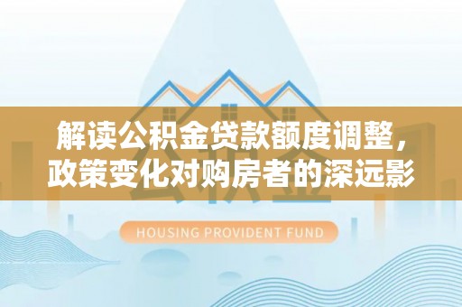 馆陶解读公积金贷款额度调整，政策变化对购房者的深远影响