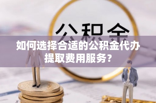 馆陶如何选择合适的公积金代办提取费用服务？