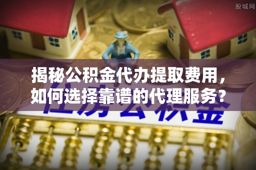馆陶揭秘公积金代办提取费用，如何选择靠谱的代理服务？