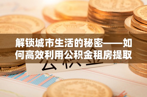 馆陶解锁城市生活的秘密——如何高效利用公积金租房提取政策优化居住体验