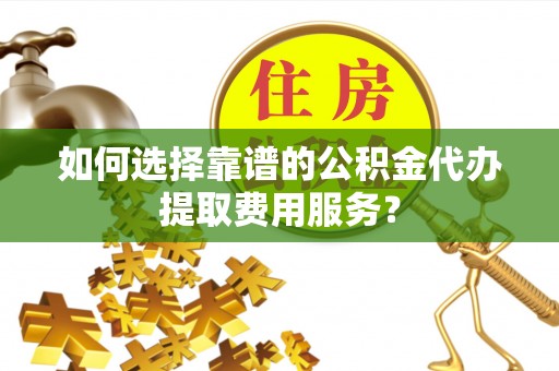 馆陶如何选择靠谱的公积金代办提取费用服务？