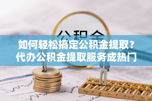 馆陶如何轻松搞定公积金提取？代办公积金提取服务成热门选择