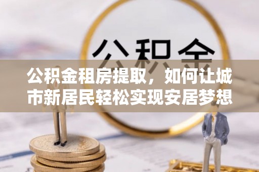 馆陶公积金租房提取，如何让城市新居民轻松实现安居梦想