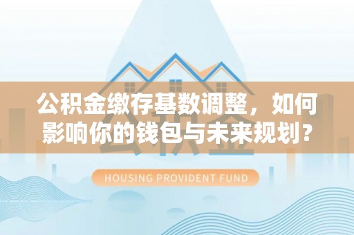 馆陶公积金缴存基数调整，如何影响你的钱包与未来规划？