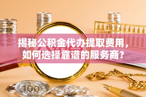 馆陶揭秘公积金代办提取费用，如何选择靠谱的服务商？