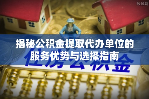 馆陶揭秘公积金提取代办单位的服务优势与选择指南