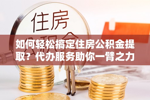 馆陶如何轻松搞定住房公积金提取？代办服务助你一臂之力