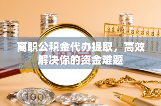 馆陶离职公积金代办提取，高效解决你的资金难题