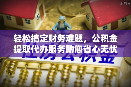 馆陶轻松搞定财务难题，公积金提取代办服务助您省心无忧