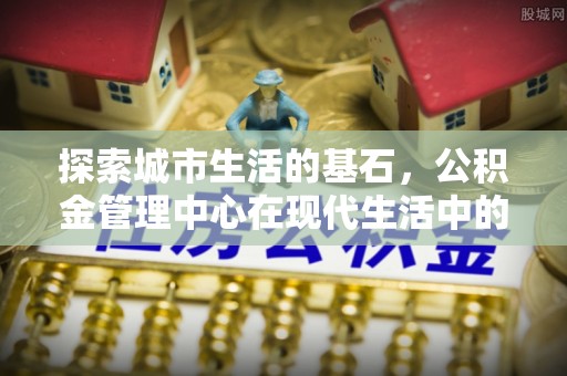 馆陶探索城市生活的基石，公积金管理中心在现代生活中的重要角色