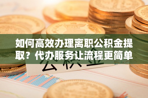 馆陶如何高效办理离职公积金提取？代办服务让流程更简单