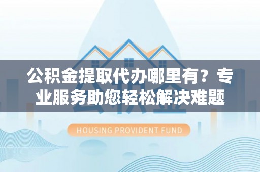 馆陶公积金提取代办哪里有？专业服务助您轻松解决难题