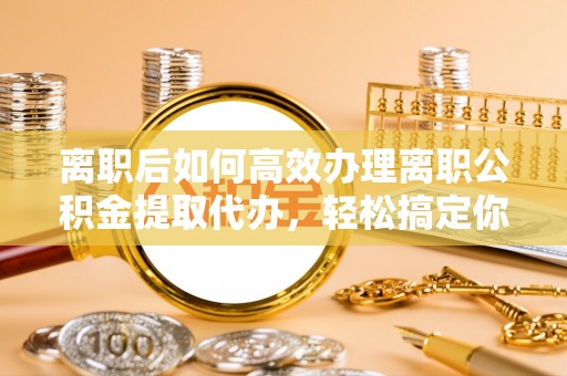 馆陶离职后如何高效办理离职公积金提取代办，轻松搞定你的公积金