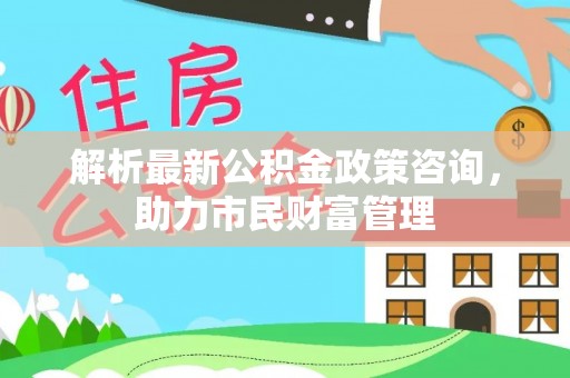 馆陶解析最新公积金政策咨询，助力市民财富管理