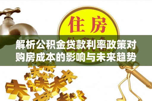 馆陶解析公积金贷款利率政策对购房成本的影响与未来趋势