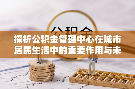 馆陶探析公积金管理中心在城市居民生活中的重要作用与未来发展趋势
