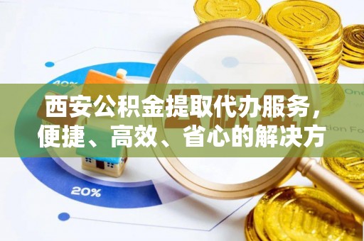 馆陶西安公积金提取代办服务，便捷、高效、省心的解决方案