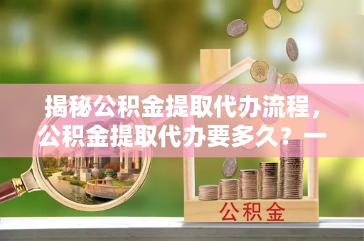 馆陶揭秘公积金提取代办流程，公积金提取代办要多久？一文读懂