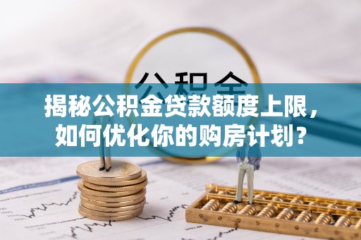 馆陶揭秘公积金贷款额度上限，如何优化你的购房计划？