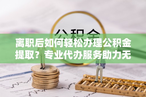 馆陶离职后如何轻松办理公积金提取？专业代办服务助力无忧