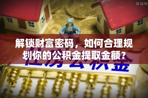 馆陶解锁财富密码，如何合理规划你的公积金提取金额？