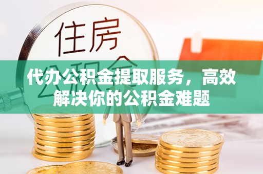 馆陶代办公积金提取服务，高效解决你的公积金难题