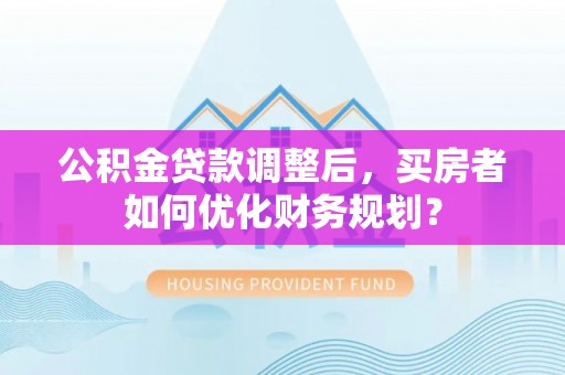 馆陶公积金贷款调整后，买房者如何优化财务规划？