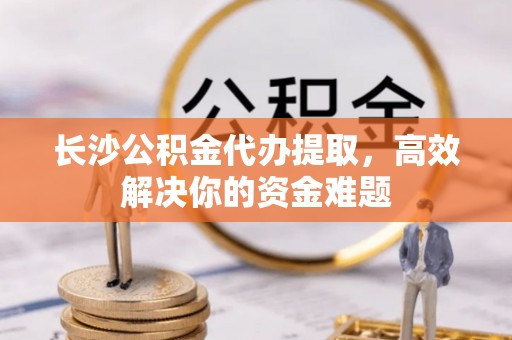 馆陶长沙公积金代办提取，高效解决你的资金难题