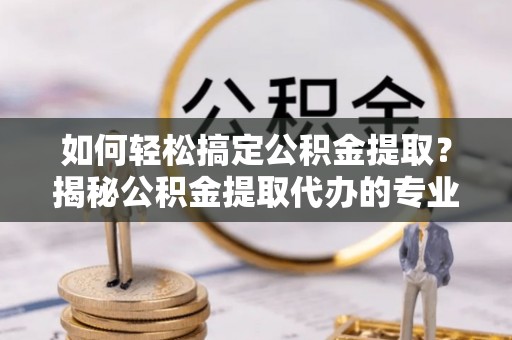 馆陶如何轻松搞定公积金提取？揭秘公积金提取代办的专业服务