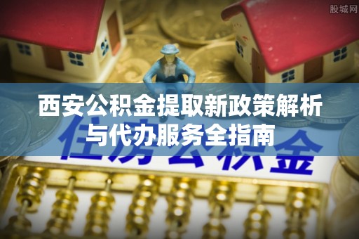 馆陶西安公积金提取新政策解析与代办服务全指南