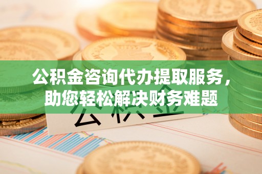 馆陶公积金咨询代办提取服务，助您轻松解决财务难题