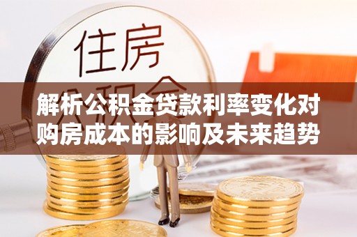 馆陶解析公积金贷款利率变化对购房成本的影响及未来趋势