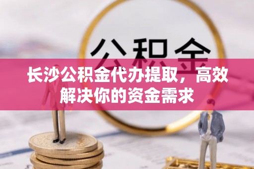 馆陶长沙公积金代办提取，高效解决你的资金需求