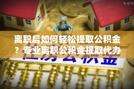馆陶离职后如何轻松提取公积金？专业离职公积金提取代办服务指南