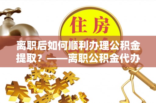 馆陶离职后如何顺利办理公积金提取？——离职公积金代办提取全攻略