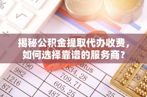 馆陶揭秘公积金提取代办收费，如何选择靠谱的服务商？