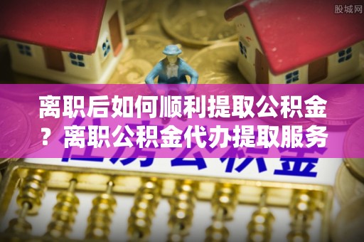 馆陶离职后如何顺利提取公积金？离职公积金代办提取服务助力无忧办理