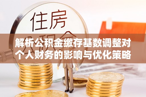 馆陶解析公积金缴存基数调整对个人财务的影响与优化策略