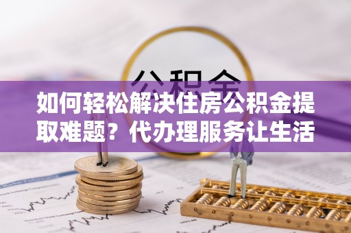 馆陶如何轻松解决住房公积金提取难题？代办理服务让生活更简单