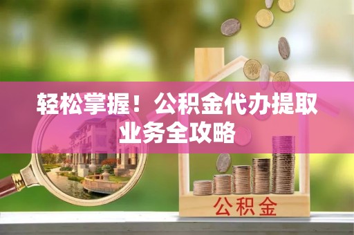 馆陶轻松掌握！公积金代办提取业务全攻略