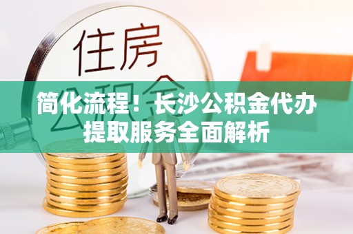 馆陶简化流程！长沙公积金代办提取服务全面解析